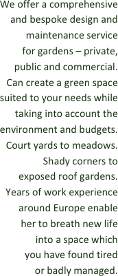 We offer a comprehensive and bespoke design and maintenance service 
for gardens – private, 
public and commercial. 
Can create a green space suited to your needs while taking into account the environment and budgets. Court yards to meadows. Shady corners to 
exposed roof gardens. 
Years of work experience around Europe enable 
her to breath new life 
into a space which 
you have found tired 
or badly managed.















